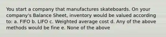 You start a company that manufactures skateboards. On your company's Balance Sheet, inventory would be valued according to: a. FIFO b. LIFO c. Weighted average cost d. Any of the above methods would be fine e. None of the above