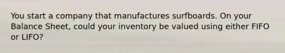 You start a company that manufactures surfboards. On your Balance Sheet, could your inventory be valued using either FIFO or LIFO?