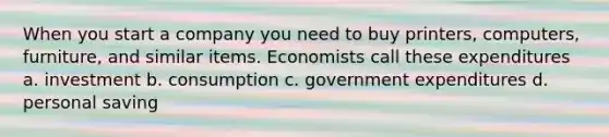 When you start a company you need to buy printers, computers, furniture, and similar items. Economists call these expenditures a. investment b. consumption c. government expenditures d. personal saving