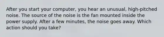 After you start your computer, you hear an unusual, high-pitched noise. The source of the noise is the fan mounted inside the power supply. After a few minutes, the noise goes away. Which action should you take?