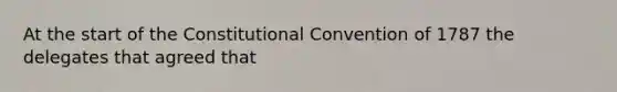 At the start of the Constitutional Convention of 1787 the delegates that agreed that