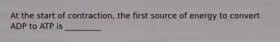 At the start of contraction, the first source of energy to convert ADP to ATP is _________