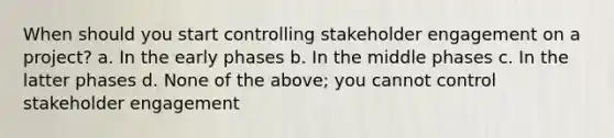 When should you start controlling stakeholder engagement on a project? a. In the early phases b. In the middle phases c. In the latter phases d. None of the above; you cannot control stakeholder engagement