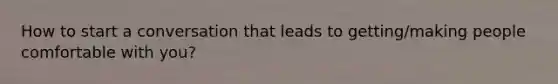 How to start a conversation that leads to getting/making people comfortable with you?