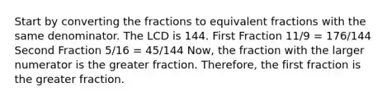 Start by converting the fractions to equivalent fractions with the same denominator. The LCD is 144. First Fraction 11/9 = 176/144 Second Fraction 5/16 = 45/144 Now, the fraction with the larger numerator is the greater fraction. Therefore, the first fraction is the greater fraction.