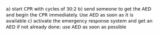 a) start CPR with cycles of 30:2 b) send someone to get the AED and begin the CPR immediately. Use AED as soon as it is available c) activate the emergency response system and get an AED if not already done; use AED as soon as possible