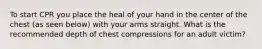 To start CPR you place the heal of your hand in the center of the chest (as seen below) with your arms straight. What is the recommended depth of chest compressions for an adult victim?