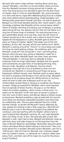 We start with some creepy witches cackling about some guy named "Macbeth," and then cut to post-battle, where we learn that this Macbeth has been kicking serious tail in battle—so much that King Duncan has decided to give him the title Thane of Cawdor. Now it's time to meet Macbeth. He's prancing home on a dark and stormy night after defending King Duncan in battle with some skilled enemy-disemboweling. Understandably, he's feeling pretty good about himself. Just then, he and his good pal Banquo run into three bearded witches (the "weird sisters"), who rhymingly prophesy that Macbeth will be named (guess what?) Thane of Cawdor and King of Scotland. Just as Banquo is pouting about being left out, the witches tell him that he'll be father to a long line of future kings of Scotland. The next thing we know, a guy named Ross shows up to say that, since the old Thane of Cawdor turned out to be a traitor and is about to have his head lopped off and displayed on a pike, Macbeth gets to take his place as Thane of Cawdor. Sweet! That takes care of the first prophecy. At this rate, the play will be over before lunch. While Macbeth is waiting around for "chance" to come along and make him king, he starts getting restless. His ambitious wife, Lady Macbeth, prods him into acting like a "man" and killing King Duncan when the poor guy comes to Macbeth's castle for a friendly visit. When Macduff (yeah, we know, there are more "Macsomebodies" in this play than an episode of Grey's Anatomy) finds the king's dead body, Macbeth kills the guards and conveniently accuses them of murdering the king. King Duncan's kids, Donalbain and Malcolm, find out what's happened, they high tail it out of Scotland so they can't be murdered too. Macbeth is named king and things are gravy. Prophecies fulfilled! Except, wait. Macbeth starts to worry about the witch's prophecy that Banquo's heirs will be kings. Macbeth's not about to let someone bump him off the throne so, he hires some hit-men to take care of Banquo and his son, the unfortunately named Fleance. Banquo is murdered, but Fleance escapes. Things go downhill for Macbeth, who's more haunted than an episode of Ghost Hunters. He pops in on the Weird Sisters for another prophesy, which comes in three parts: (1) watch out for Macduff; (2) No man born of woman is going to hurt him; and (3) Don't worry until Birnam Wood (a forest) moves to Dunsinane. Macbeth breathes a sigh of relief with #2 and #3, since those are obviously impossible situations and mean that he's effectively safe. The one about Macduff has him a little worried, though, so he kills off Macduff's family. Naturally. By now, people are starting to get a little suspicious. Macduff and Malcolm pay a visit to the awesome English king, Edward the Confessor, and start plotting with the English soldiers how to save Scotland from Macbeth's tyranny. Oh, and Lady Macbeth? She's not doing so hot. In fact, she basically dies of guilt. But Macbeth is safe, right? Not so fast. Macduff and Malcolm show up with their army and order troops to cut the branches from the trees in Birnam Wood for camouflage. Remember what the weird sisters said about Birnam Wood moving to Dunsinane? Then you know where this is headed. Macduff corners Macbeth; calls him a "hell-hound"; tells him that he, Macduff, was "untimely ripped" from his mother's womb, i.e. delivered via C-section rather than being "born; and then cuts off his head. So much for the phony king of Scotland.