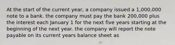 At the start of the current year, a company issued a 1,000,000 note to a bank. the company must pay the bank 200,000 plus the interest each January 1 for the next five years starting at the beginning of the next year. the company will report the note payable on its current years balance sheet as