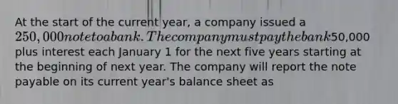 At the start of the current year, a company issued a 250,000 note to a bank. The company must pay the bank50,000 plus interest each January 1 for the next five years starting at the beginning of next year. The company will report the note payable on its current year's balance sheet as