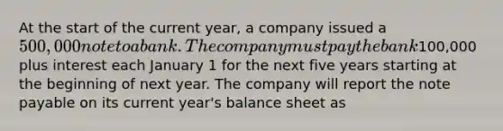 At the start of the current year, a company issued a 500,000 note to a bank. The company must pay the bank100,000 plus interest each January 1 for the next five years starting at the beginning of next year. The company will report the note payable on its current year's balance sheet as