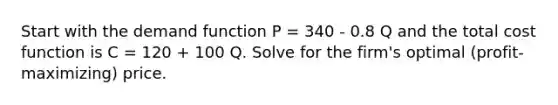 Start with the demand function P = 340 - 0.8 Q and the total cost function is C = 120 + 100 Q. Solve for the firm's optimal (profit-maximizing) price.