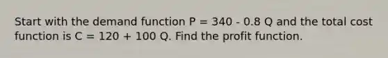 Start with the demand function P = 340 - 0.8 Q and the total cost function is C = 120 + 100 Q. Find the profit function.