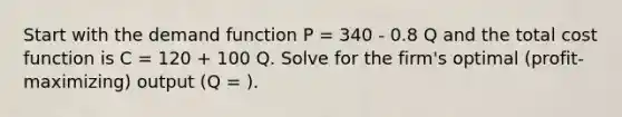 Start with the demand function P = 340 - 0.8 Q and the total cost function is C = 120 + 100 Q. Solve for the firm's optimal (profit-maximizing) output (Q = ).