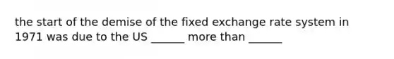 the start of the demise of the fixed exchange rate system in 1971 was due to the US ______ <a href='https://www.questionai.com/knowledge/keWHlEPx42-more-than' class='anchor-knowledge'>more than</a> ______