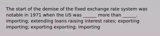 The start of the demise of the fixed exchange rate system was notable in 1971 when the US was ______ more than ______. importing; extending loans raising interest rates; exporting importing; exporting exporting; importing