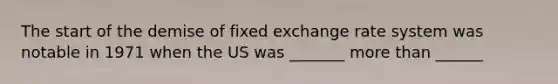 The start of the demise of fixed exchange rate system was notable in 1971 when the US was _______ more than ______