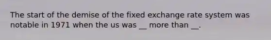 The start of the demise of the fixed exchange rate system was notable in 1971 when the us was __ more than __.