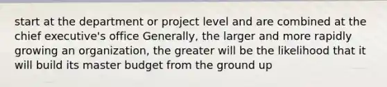 start at the department or project level and are combined at the chief executive's office Generally, the larger and more rapidly growing an organization, the greater will be the likelihood that it will build its master budget from the ground up