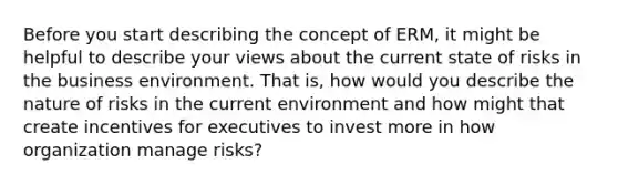 Before you start describing the concept of ERM, it might be helpful to describe your views about the current state of risks in the business environment. That is, how would you describe the nature of risks in the current environment and how might that create incentives for executives to invest more in how organization manage risks?