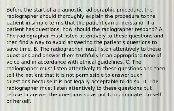 Before the start of a diagnostic radiographic procedure, the radiographer should thoroughly explain the procedure to the patient in simple terms that the patient can understand. If a patient has questions, how should the radiographer respond? A. The radiographer must listen attentively to these questions and then find a way to avoid answering the patient's questions to save time. B. The radiographer must listen attentively to these questions and answer them truthfully in an appropriate tone of voice and in accordance with ethical guidelines. C. The radiographer must listen attentively to these questions and then tell the patient that it is not permissible to answer such questions because it is not legally acceptable to do so. D. The radiographer must listen attentively to these questions but refuse to answer the questions so as not to incriminate himself or herself.