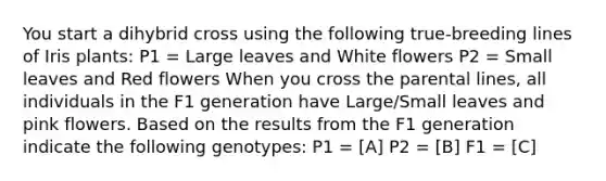 You start a dihybrid cross using the following true-breeding lines of Iris plants: P1 = Large leaves and White flowers P2 = Small leaves and Red flowers When you cross the parental lines, all individuals in the F1 generation have Large/Small leaves and pink flowers. Based on the results from the F1 generation indicate the following genotypes: P1 = [A] P2 = [B] F1 = [C]