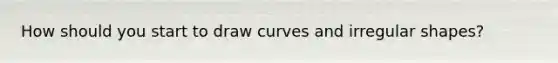 How should you start to draw curves and irregular shapes?