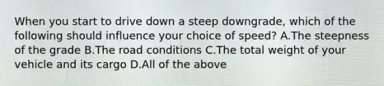 When you start to drive down a steep downgrade, which of the following should influence your choice of speed? A.The steepness of the grade B.The road conditions C.The total weight of your vehicle and its cargo D.All of the above