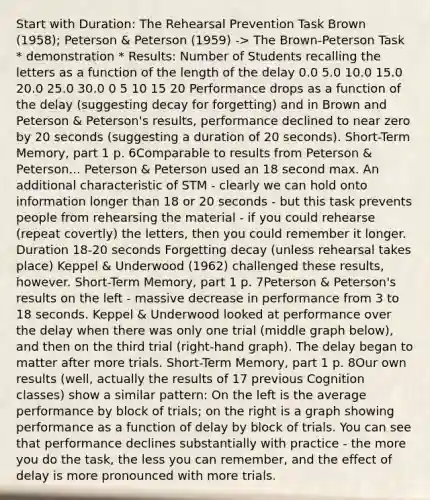 Start with Duration: The Rehearsal Prevention Task Brown (1958); Peterson & Peterson (1959) -> The Brown-Peterson Task * demonstration * Results: Number of Students recalling the letters as a function of the length of the delay 0.0 5.0 10.0 15.0 20.0 25.0 30.0 0 5 10 15 20 Performance drops as a function of the delay (suggesting decay for forgetting) and in Brown and Peterson & Peterson's results, performance declined to near zero by 20 seconds (suggesting a duration of 20 seconds). Short-Term Memory, part 1 p. 6Comparable to results from Peterson & Peterson... Peterson & Peterson used an 18 second max. An additional characteristic of STM - clearly we can hold onto information longer than 18 or 20 seconds - but this task prevents people from rehearsing the material - if you could rehearse (repeat covertly) the letters, then you could remember it longer. Duration 18-20 seconds Forgetting decay (unless rehearsal takes place) Keppel & Underwood (1962) challenged these results, however. Short-Term Memory, part 1 p. 7Peterson & Peterson's results on the left - massive decrease in performance from 3 to 18 seconds. Keppel & Underwood looked at performance over the delay when there was only one trial (middle graph below), and then on the third trial (right-hand graph). The delay began to matter after more trials. Short-Term Memory, part 1 p. 8Our own results (well, actually the results of 17 previous Cognition classes) show a similar pattern: On the left is the average performance by block of trials; on the right is a graph showing performance as a function of delay by block of trials. You can see that performance declines substantially with practice - the more you do the task, the less you can remember, and the effect of delay is more pronounced with more trials.