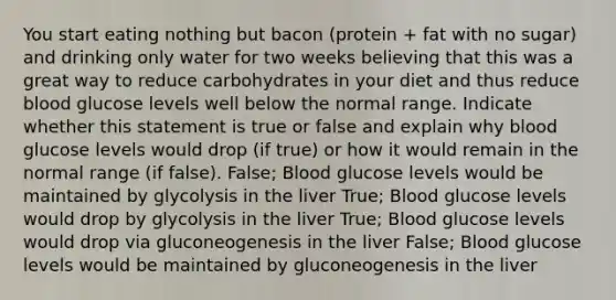 You start eating nothing but bacon (protein + fat with no sugar) and drinking only water for two weeks believing that this was a great way to reduce carbohydrates in your diet and thus reduce blood glucose levels well below the normal range. Indicate whether this statement is true or false and explain why blood glucose levels would drop (if true) or how it would remain in the normal range (if false). False; Blood glucose levels would be maintained by glycolysis in the liver True; Blood glucose levels would drop by glycolysis in the liver True; Blood glucose levels would drop via gluconeogenesis in the liver False; Blood glucose levels would be maintained by gluconeogenesis in the liver