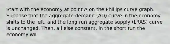 Start with the economy at point A on the Phillips curve graph. Suppose that the aggregate demand (AD) curve in the economy shifts to the left, and the long run aggregate supply (LRAS) curve is unchanged. Then, all else constant, in the short run the economy will