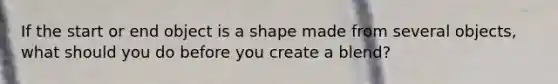 If the start or end object is a shape made from several objects, what should you do before you create a blend?