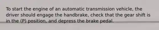 To start the engine of an automatic transmission vehicle, the driver should engage the handbrake, check that the gear shift is in the (P) position, and depress the brake pedal.