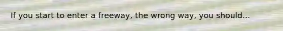 If you start to enter a freeway, the wrong way, you should...