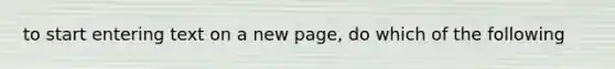 to start entering text on a new page, do which of the following