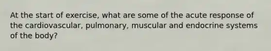 At the start of exercise, what are some of the acute response of the cardiovascular, pulmonary, muscular and endocrine systems of the body?