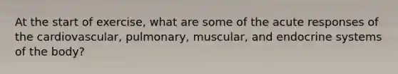 At the start of exercise, what are some of the acute responses of the cardiovascular, pulmonary, muscular, and endocrine systems of the body?