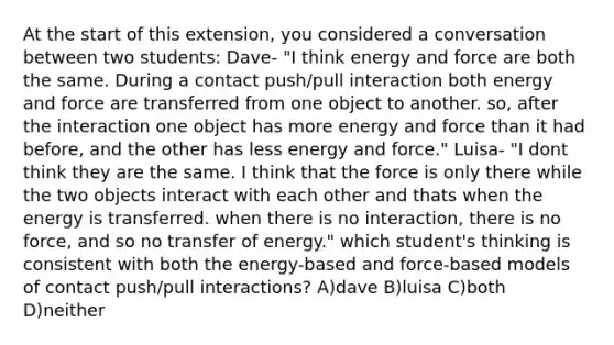 At the start of this extension, you considered a conversation between two students: Dave- "I think energy and force are both the same. During a contact push/pull interaction both energy and force are transferred from one object to another. so, after the interaction one object has more energy and force than it had before, and the other has less energy and force." Luisa- "I dont think they are the same. I think that the force is only there while the two objects interact with each other and thats when the energy is transferred. when there is no interaction, there is no force, and so no transfer of energy." which student's thinking is consistent with both the energy-based and force-based models of contact push/pull interactions? A)dave B)luisa C)both D)neither