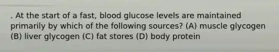 . At the start of a fast, blood glucose levels are maintained primarily by which of the following sources? (A) muscle glycogen (B) liver glycogen (C) fat stores (D) body protein