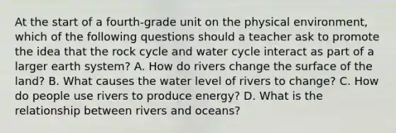 At the start of a fourth-grade unit on the physical environment, which of the following questions should a teacher ask to promote the idea that the rock cycle and water cycle interact as part of a larger earth system? A. How do rivers change the surface of the land? B. What causes the water level of rivers to change? C. How do people use rivers to produce energy? D. What is the relationship between rivers and oceans?