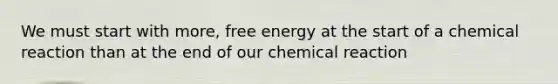 We must start with more, free energy at the start of a chemical reaction than at the end of our chemical reaction