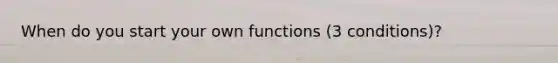 When do you start your own functions (3 conditions)?