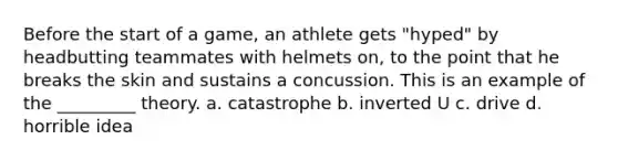 Before the start of a game, an athlete gets "hyped" by headbutting teammates with helmets on, to the point that he breaks the skin and sustains a concussion. This is an example of the _________ theory. a. catastrophe b. inverted U c. drive d. horrible idea