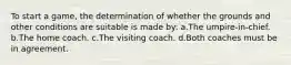 To start a game, the determination of whether the grounds and other conditions are suitable is made by: a.The umpire-in-chief. b.The home coach. c.The visiting coach. d.Both coaches must be in agreement.