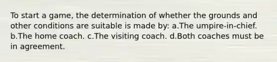 To start a game, the determination of whether the grounds and other conditions are suitable is made by: a.The umpire-in-chief. b.The home coach. c.The visiting coach. d.Both coaches must be in agreement.