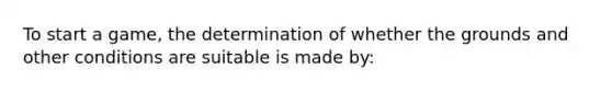 To start a game, the determination of whether the grounds and other conditions are suitable is made by: