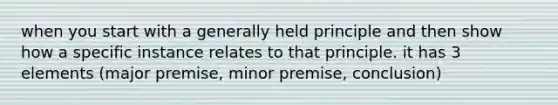 when you start with a generally held principle and then show how a specific instance relates to that principle. it has 3 elements (major premise, minor premise, conclusion)