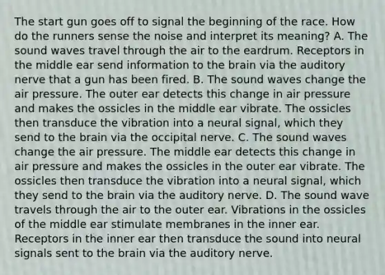 The start gun goes off to signal the beginning of the race. How do the runners sense the noise and interpret its meaning? A. The sound waves travel through the air to the eardrum. Receptors in the middle ear send information to the brain via the auditory nerve that a gun has been fired. B. The sound waves change the air pressure. The outer ear detects this change in air pressure and makes the ossicles in the middle ear vibrate. The ossicles then transduce the vibration into a neural signal, which they send to the brain via the occipital nerve. C. The sound waves change the air pressure. The middle ear detects this change in air pressure and makes the ossicles in the outer ear vibrate. The ossicles then transduce the vibration into a neural signal, which they send to the brain via the auditory nerve. D. The sound wave travels through the air to the outer ear. Vibrations in the ossicles of the middle ear stimulate membranes in the inner ear. Receptors in the inner ear then transduce the sound into neural signals sent to the brain via the auditory nerve.