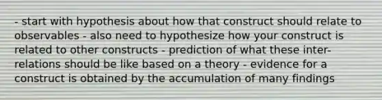 - start with hypothesis about how that construct should relate to observables - also need to hypothesize how your construct is related to other constructs - prediction of what these inter-relations should be like based on a theory - evidence for a construct is obtained by the accumulation of many findings