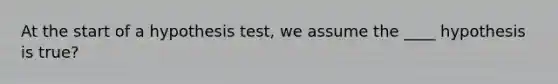 At the start of a hypothesis test, we assume the ____ hypothesis is true?